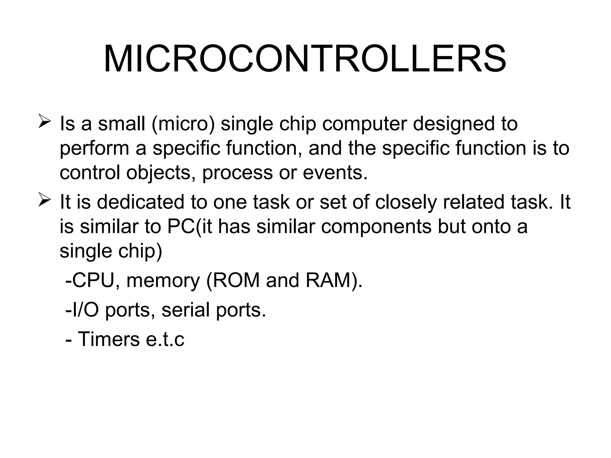 MICROCONTROLLERS
 Is a small (micro) single chip computer designed to
perform a specific function, and the specific function is to
control objects, process or events.
 It is dedicated to one task or set of closely related task. It
is similar to PC(it has similar components but onto a
single chip)
-CPU, memory (ROM and RAM).
-I/O ports, serial ports.
- Timers e.t.c
 