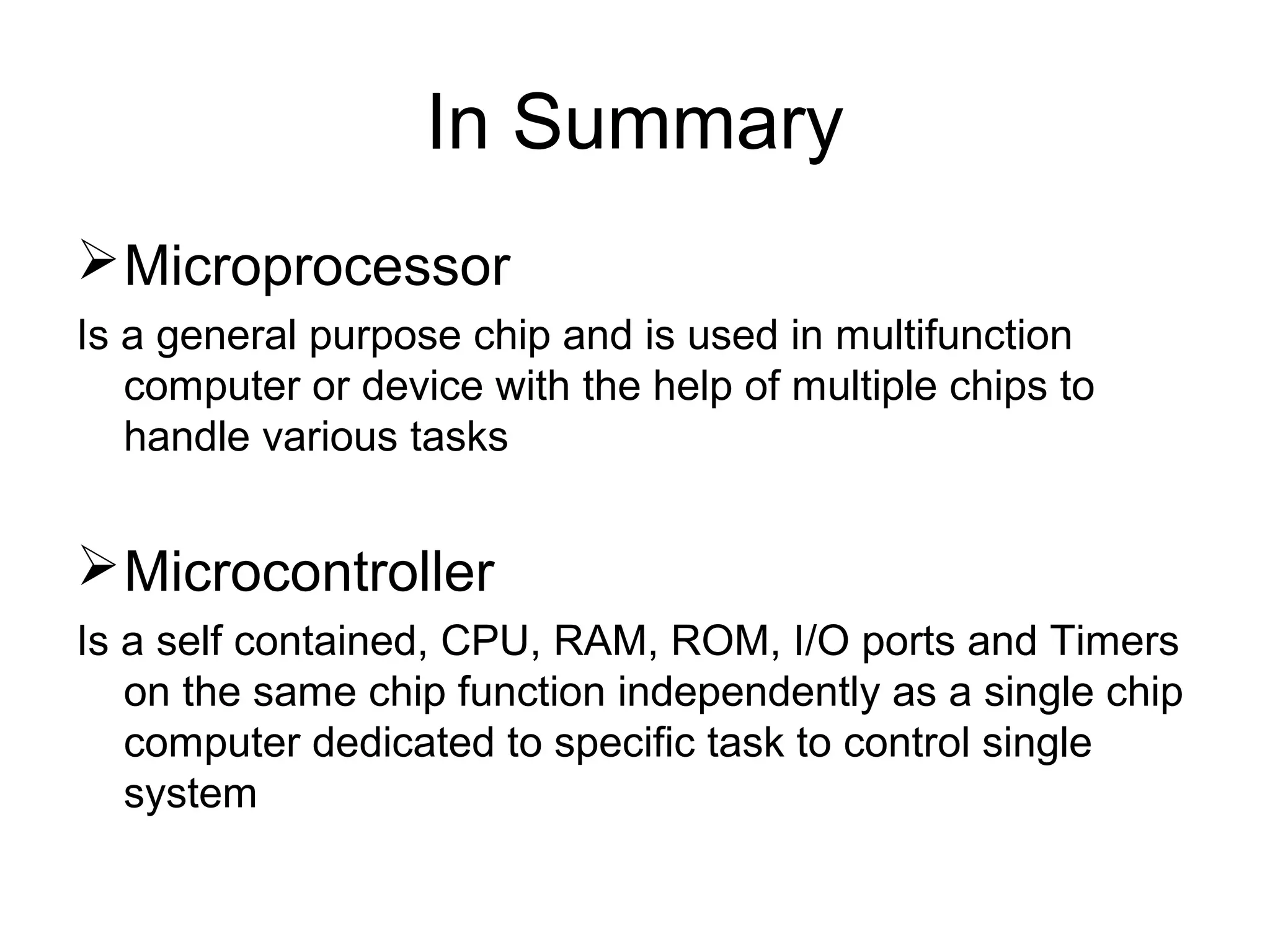 In Summary
Microprocessor
Is a general purpose chip and is used in multifunction
computer or device with the help of multiple chips to
handle various tasks
Microcontroller
Is a self contained, CPU, RAM, ROM, I/O ports and Timers
on the same chip function independently as a single chip
computer dedicated to specific task to control single
system
 