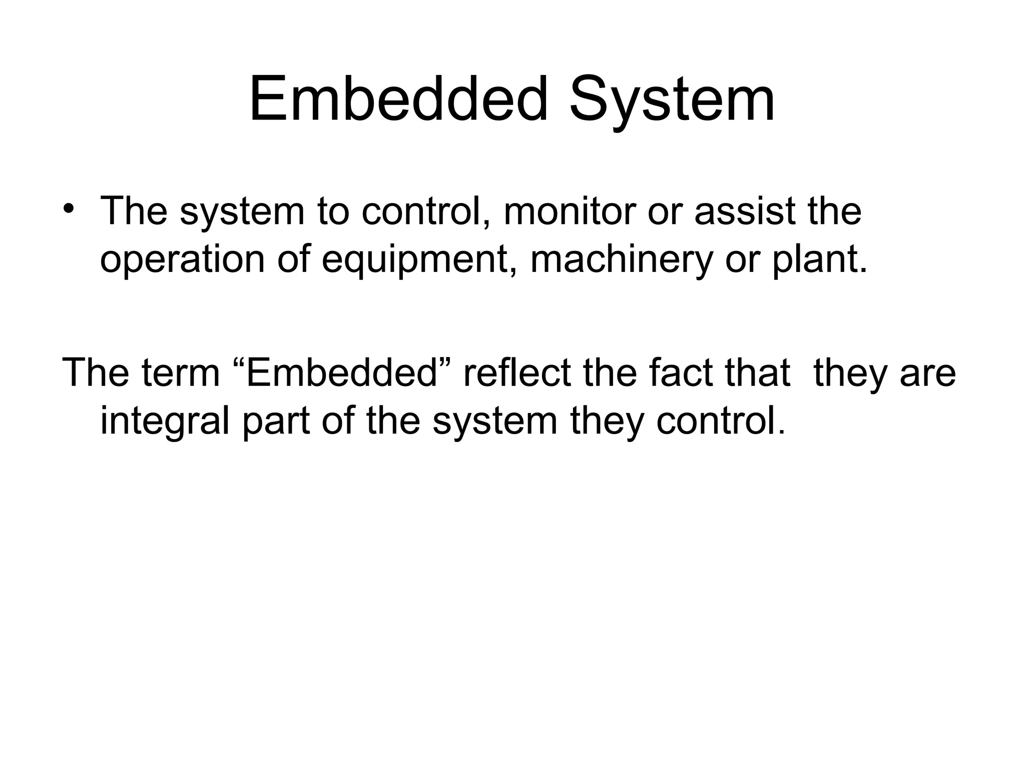 Embedded System
• The system to control, monitor or assist the
operation of equipment, machinery or plant.
The term “Embedded” reflect the fact that they are
integral part of the system they control.
 