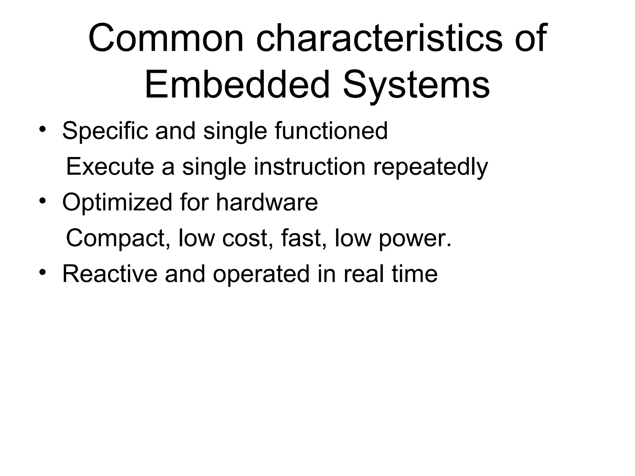 Common characteristics of
Embedded Systems
• Specific and single functioned
Execute a single instruction repeatedly
• Optimized for hardware
Compact, low cost, fast, low power.
• Reactive and operated in real time
 