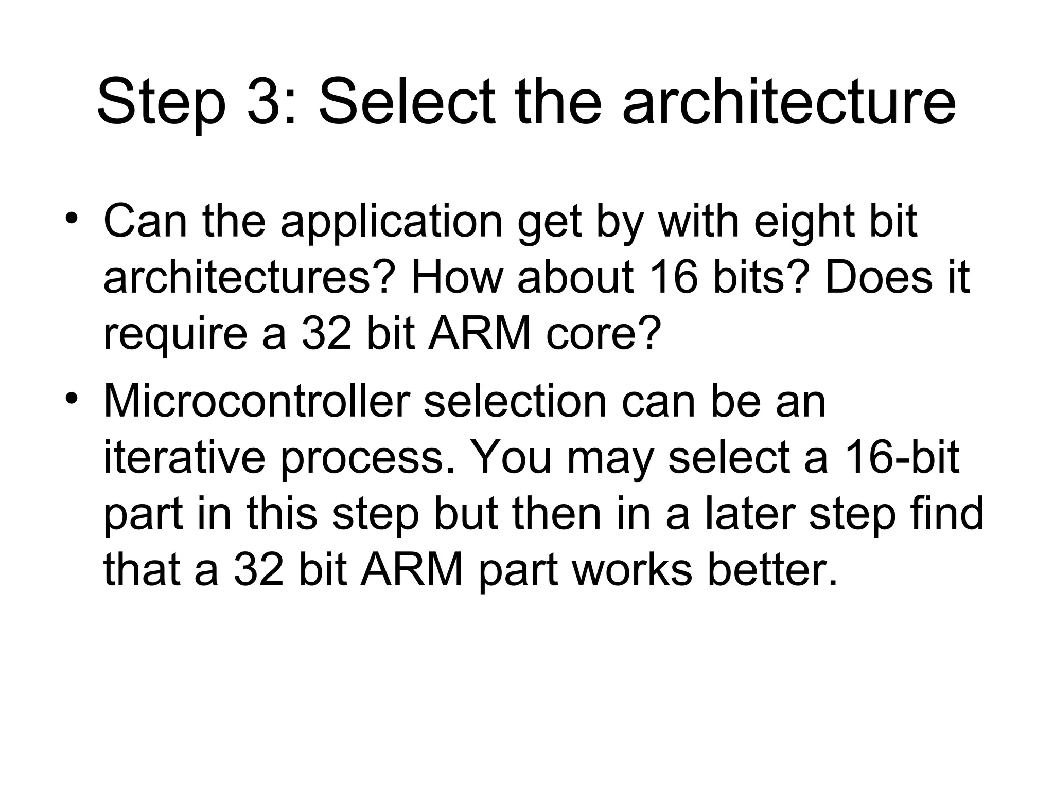 Step 3: Select the architecture
• Can the application get by with eight bit
architectures? How about 16 bits? Does it
require a 32 bit ARM core?
• Microcontroller selection can be an
iterative process. You may select a 16-bit
part in this step but then in a later step find
that a 32 bit ARM part works better.
 