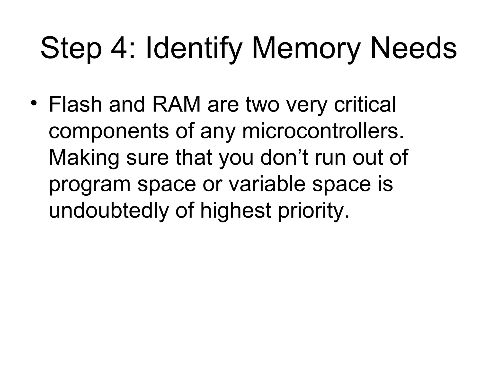 Step 4: Identify Memory Needs
• Flash and RAM are two very critical
components of any microcontrollers.
Making sure that you don’t run out of
program space or variable space is
undoubtedly of highest priority.
 