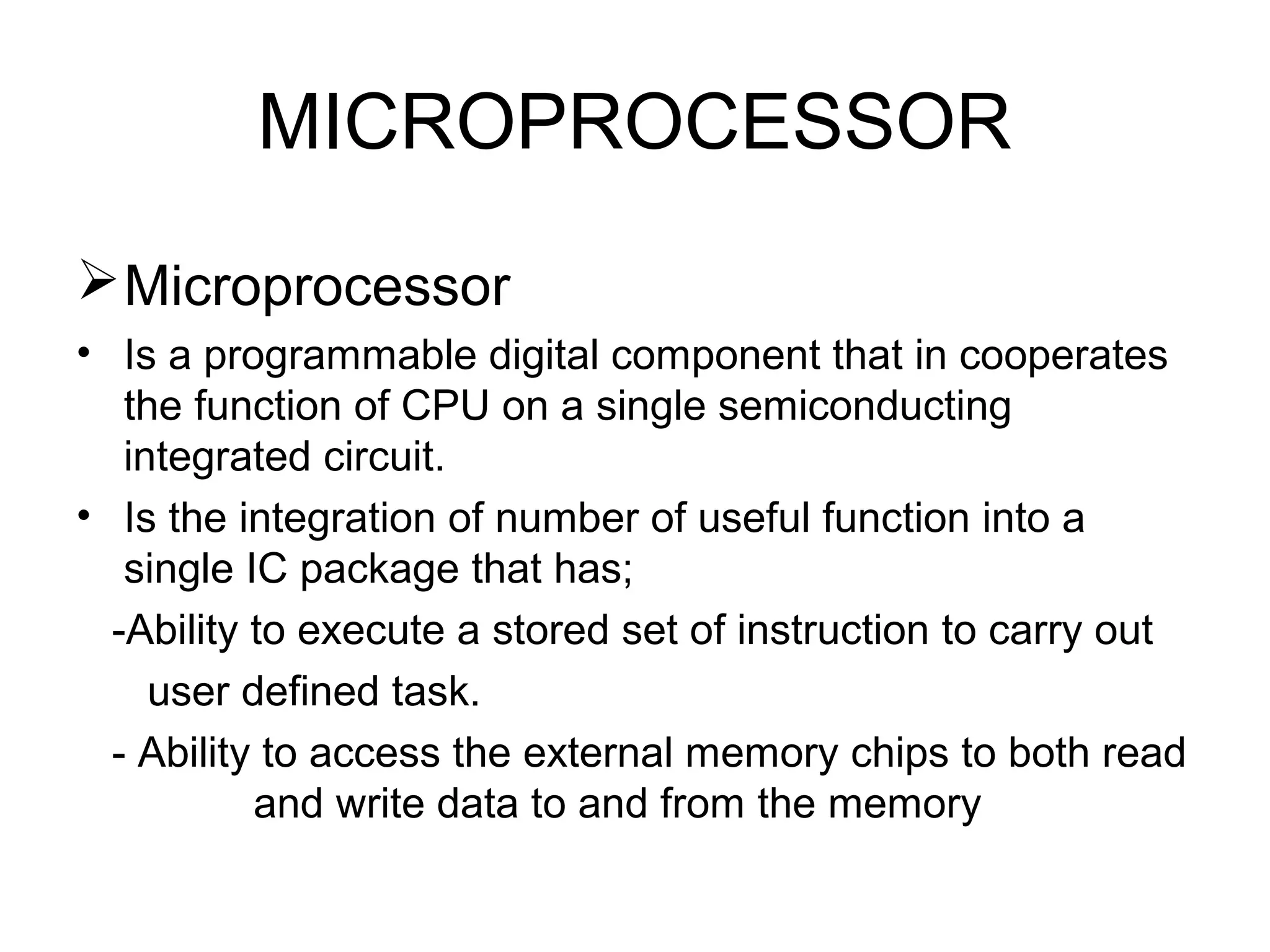 MICROPROCESSOR
Microprocessor
• Is a programmable digital component that in cooperates
the function of CPU on a single semiconducting
integrated circuit.
• Is the integration of number of useful function into a
single IC package that has;
-Ability to execute a stored set of instruction to carry out
user defined task.
- Ability to access the external memory chips to both read
and write data to and from the memory
 