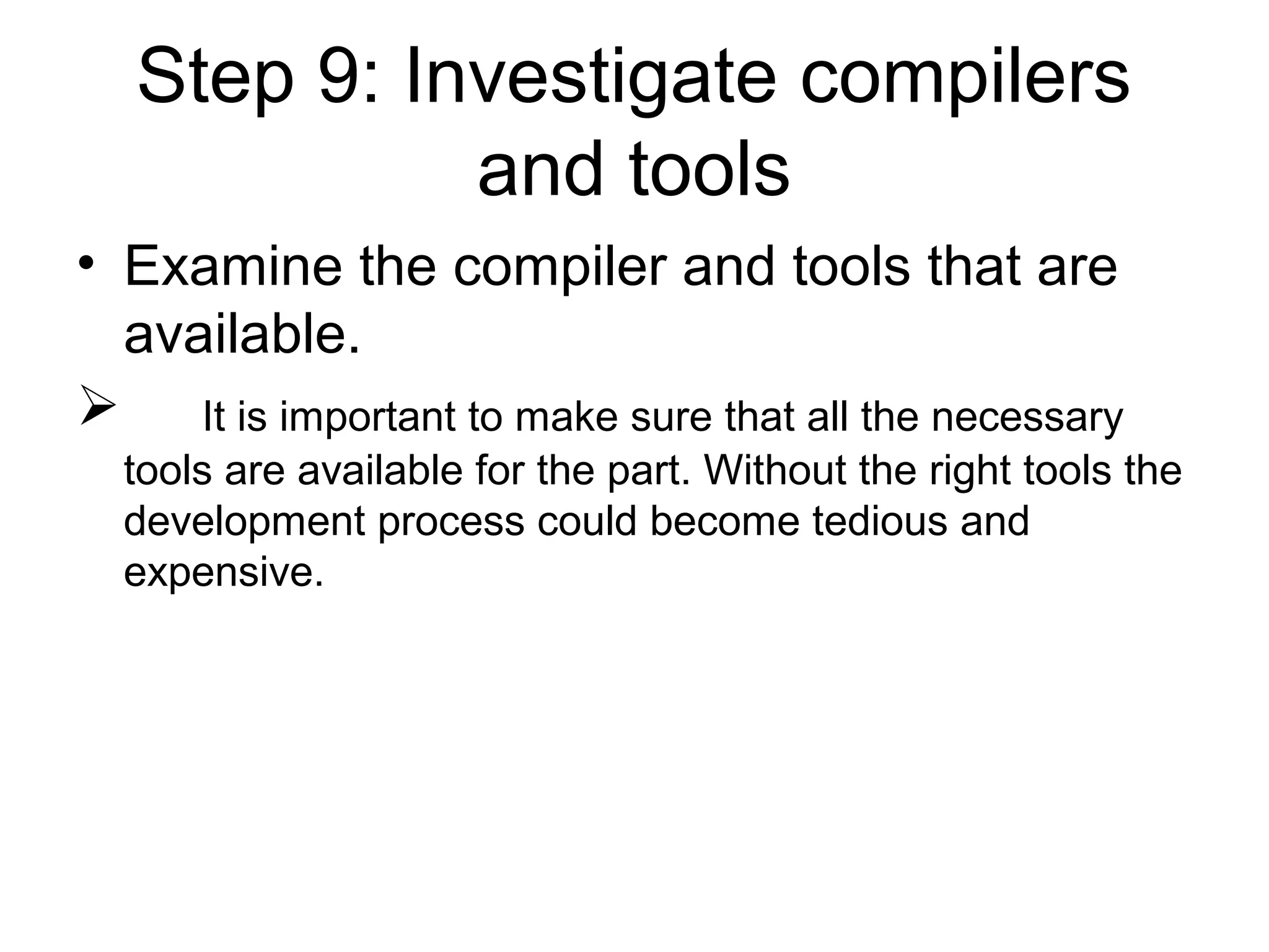 Step 9: Investigate compilers
and tools
• Examine the compiler and tools that are
available.
 It is important to make sure that all the necessary
tools are available for the part. Without the right tools the
development process could become tedious and
expensive.
 