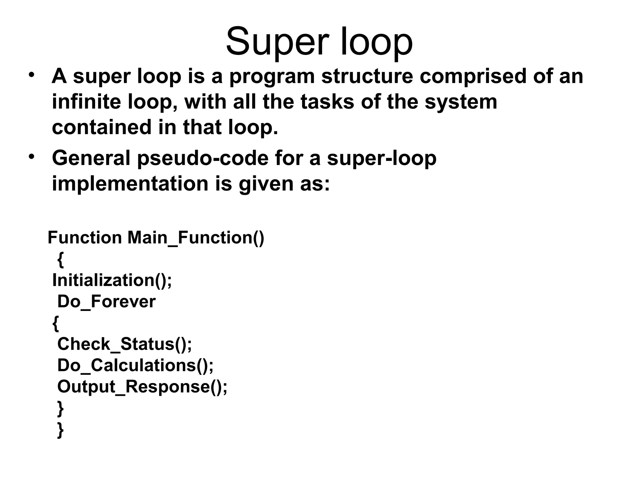 Super loop
• A super loop is a program structure comprised of an
infinite loop, with all the tasks of the system
contained in that loop.
• General pseudo-code for a super-loop
implementation is given as:
Function Main_Function()
{
Initialization();
Do_Forever
{
Check_Status();
Do_Calculations();
Output_Response();
}
}
 
