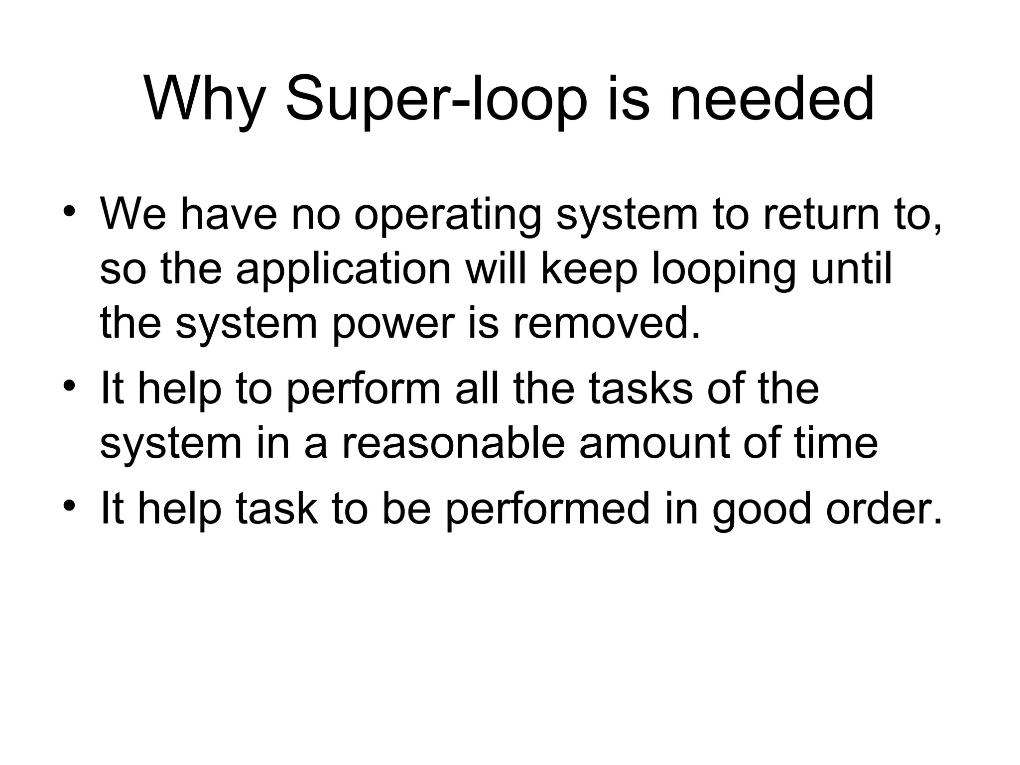 Why Super-loop is needed
• We have no operating system to return to,
so the application will keep looping until
the system power is removed.
• It help to perform all the tasks of the
system in a reasonable amount of time
• It help task to be performed in good order.
 