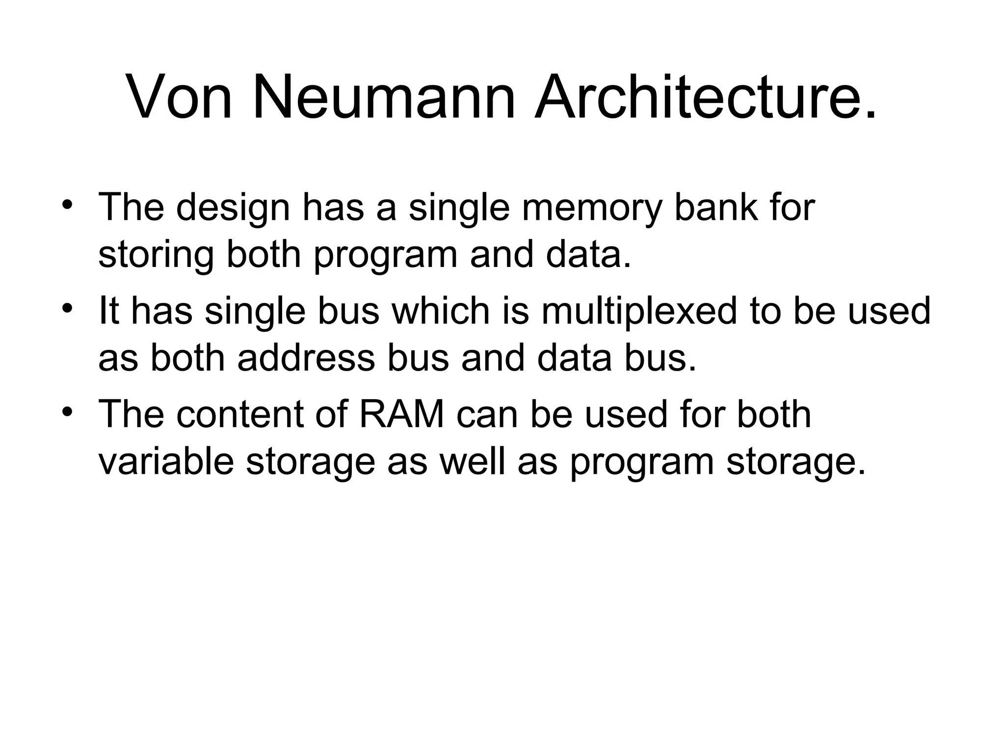 Von Neumann Architecture.
• The design has a single memory bank for
storing both program and data.
• It has single bus which is multiplexed to be used
as both address bus and data bus.
• The content of RAM can be used for both
variable storage as well as program storage.
 