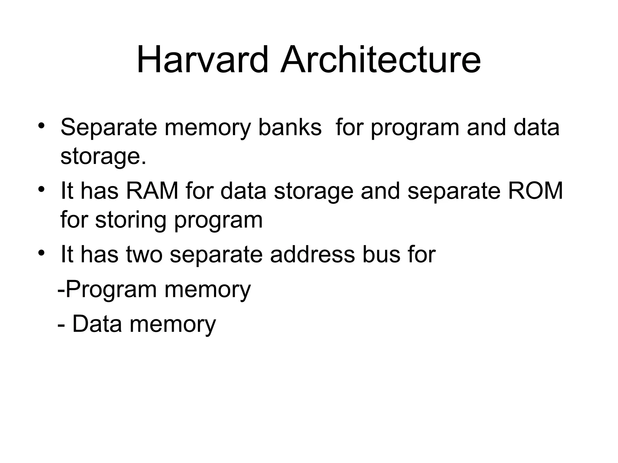 Harvard Architecture
• Separate memory banks for program and data
storage.
• It has RAM for data storage and separate ROM
for storing program
• It has two separate address bus for
-Program memory
- Data memory
 