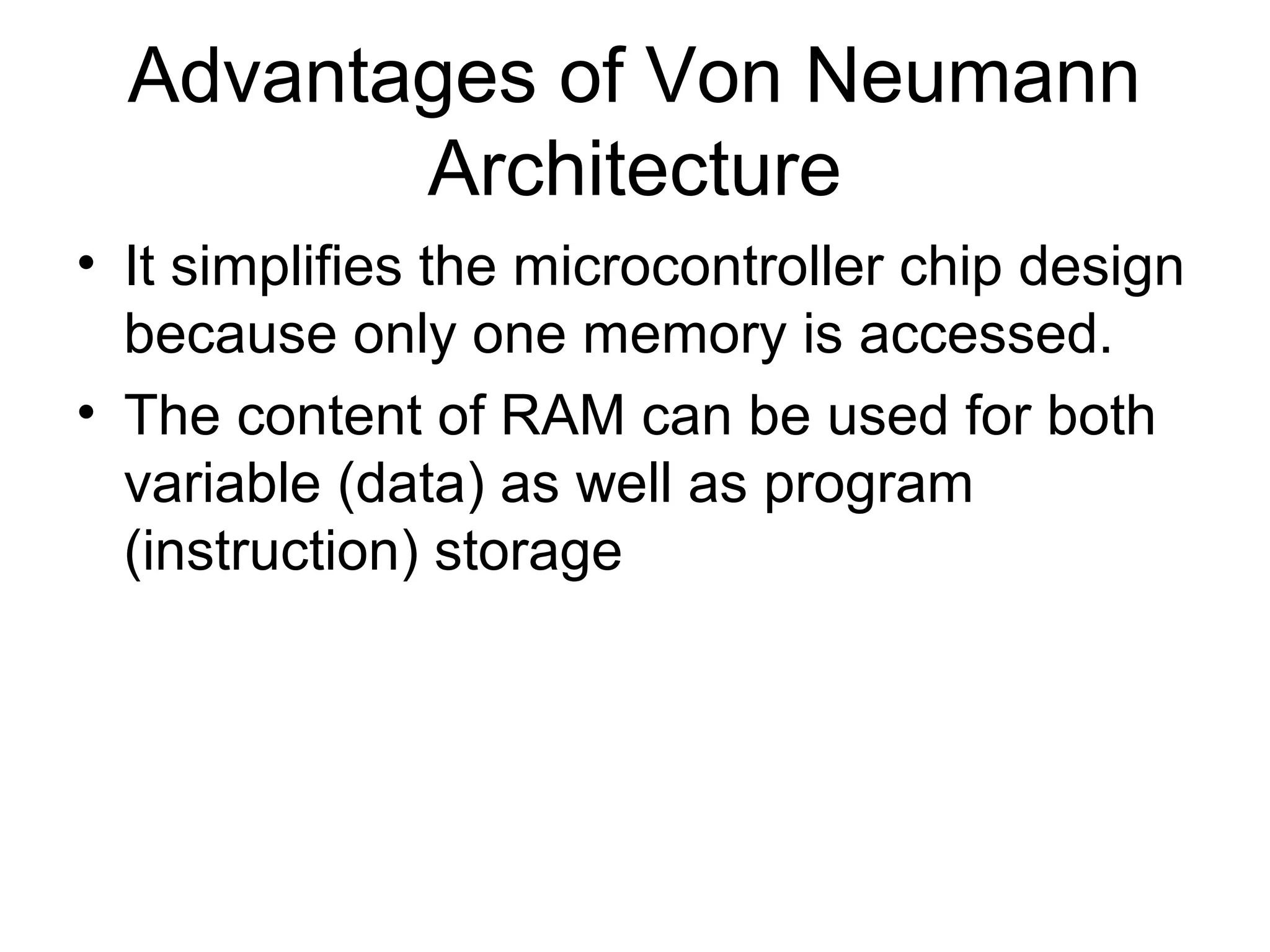 Advantages of Von Neumann
Architecture
• It simplifies the microcontroller chip design
because only one memory is accessed.
• The content of RAM can be used for both
variable (data) as well as program
(instruction) storage
 