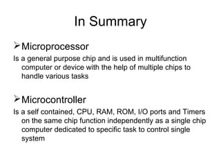 In Summary
Microprocessor
Is a general purpose chip and is used in multifunction
computer or device with the help of multiple chips to
handle various tasks
Microcontroller
Is a self contained, CPU, RAM, ROM, I/O ports and Timers
on the same chip function independently as a single chip
computer dedicated to specific task to control single
system
 