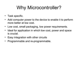 Why Microcontroller?
• Task specific.
• Add computer power to the device to enable it to perform
more better at low cost.
• Low cost, small packaging, low power requirements.
• Ideal for application in which low cost, power and space
is crucial.
• Easy integration with other circuits
• Programmable and re-programmable.
 