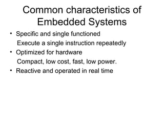 Common characteristics of
Embedded Systems
• Specific and single functioned
Execute a single instruction repeatedly
• Optimized for hardware
Compact, low cost, fast, low power.
• Reactive and operated in real time
 