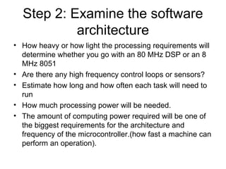 Step 2: Examine the software
architecture
• How heavy or how light the processing requirements will
determine whether you go with an 80 MHz DSP or an 8
MHz 8051
• Are there any high frequency control loops or sensors?
• Estimate how long and how often each task will need to
run
• How much processing power will be needed.
• The amount of computing power required will be one of
the biggest requirements for the architecture and
frequency of the microcontroller.(how fast a machine can
perform an operation).
 