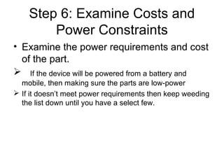 Step 6: Examine Costs and
Power Constraints
• Examine the power requirements and cost
of the part.
 If the device will be powered from a battery and
mobile, then making sure the parts are low-power
 If it doesn’t meet power requirements then keep weeding
the list down until you have a select few.
 