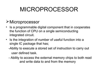 MICROPROCESSOR
Microprocessor
• Is a programmable digital component that in cooperates
the function of CPU on a single semiconducting
integrated circuit.
• Is the integration of number of useful function into a
single IC package that has;
-Ability to execute a stored set of instruction to carry out
user defined task.
- Ability to access the external memory chips to both read
and write data to and from the memory
 