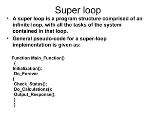 Super loop
• A super loop is a program structure comprised of an
infinite loop, with all the tasks of the system
contained in that loop.
• General pseudo-code for a super-loop
implementation is given as:
Function Main_Function()
{
Initialization();
Do_Forever
{
Check_Status();
Do_Calculations();
Output_Response();
}
}
 