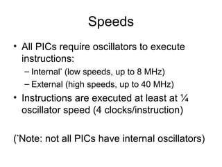 Speeds
• All PICs require oscillators to execute
instructions:
– Internal*
(low speeds, up to 8 MHz)
– External (high speeds, up to 40 MHz)
• Instructions are executed at least at ¼
oscillator speed (4 clocks/instruction)
(*
Note: not all PICs have internal oscillators)
 