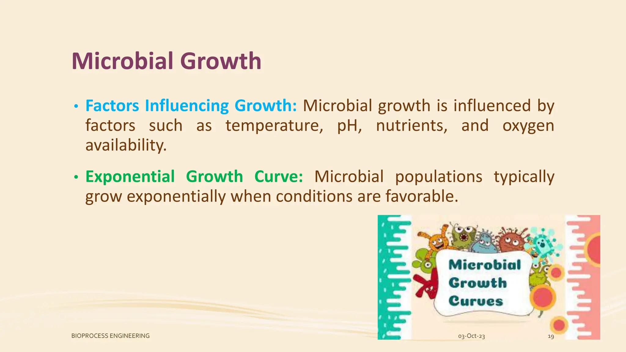 Microbial Growth
• Factors Influencing Growth: Microbial growth is influenced by
factors such as temperature, pH, nutrients, and oxygen
availability.
• Exponential Growth Curve: Microbial populations typically
grow exponentially when conditions are favorable.
03-Oct-23
BIOPROCESS ENGINEERING 19
 