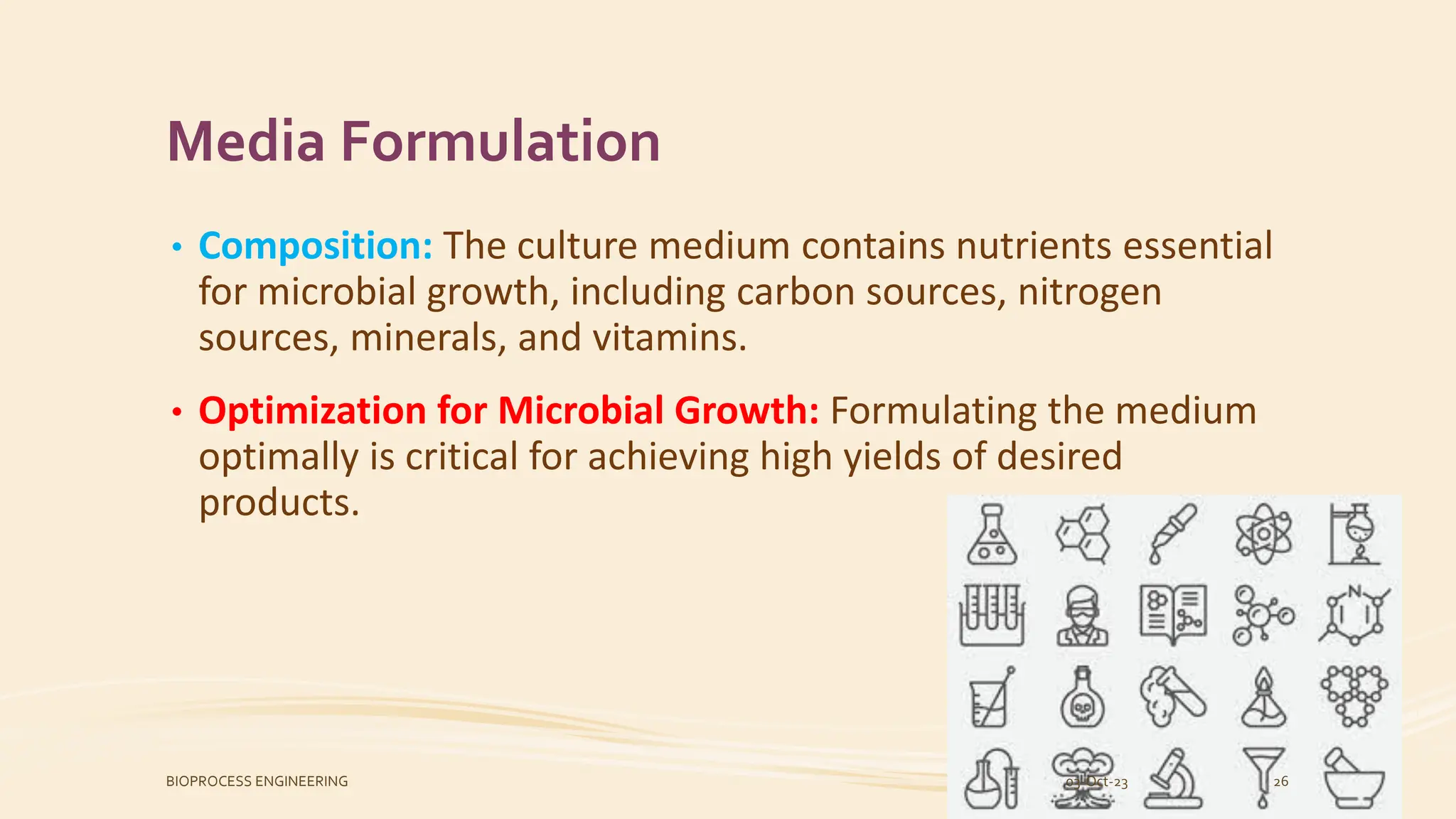 Media Formulation
• Composition: The culture medium contains nutrients essential
for microbial growth, including carbon sources, nitrogen
sources, minerals, and vitamins.
• Optimization for Microbial Growth: Formulating the medium
optimally is critical for achieving high yields of desired
products.
03-Oct-23
BIOPROCESS ENGINEERING 26
 