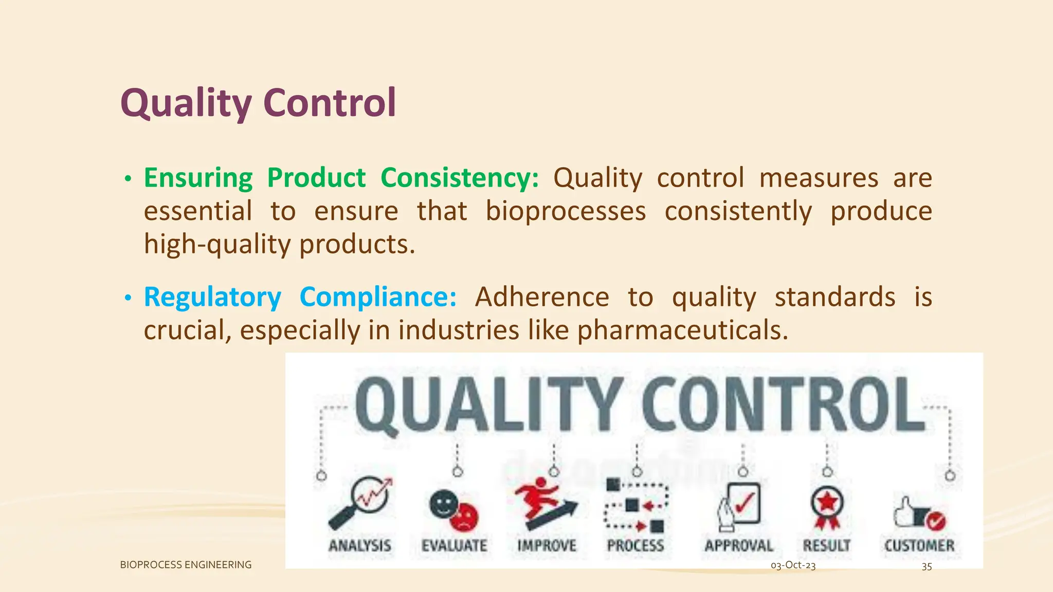 Quality Control
• Ensuring Product Consistency: Quality control measures are
essential to ensure that bioprocesses consistently produce
high-quality products.
• Regulatory Compliance: Adherence to quality standards is
crucial, especially in industries like pharmaceuticals.
03-Oct-23
BIOPROCESS ENGINEERING 35
 