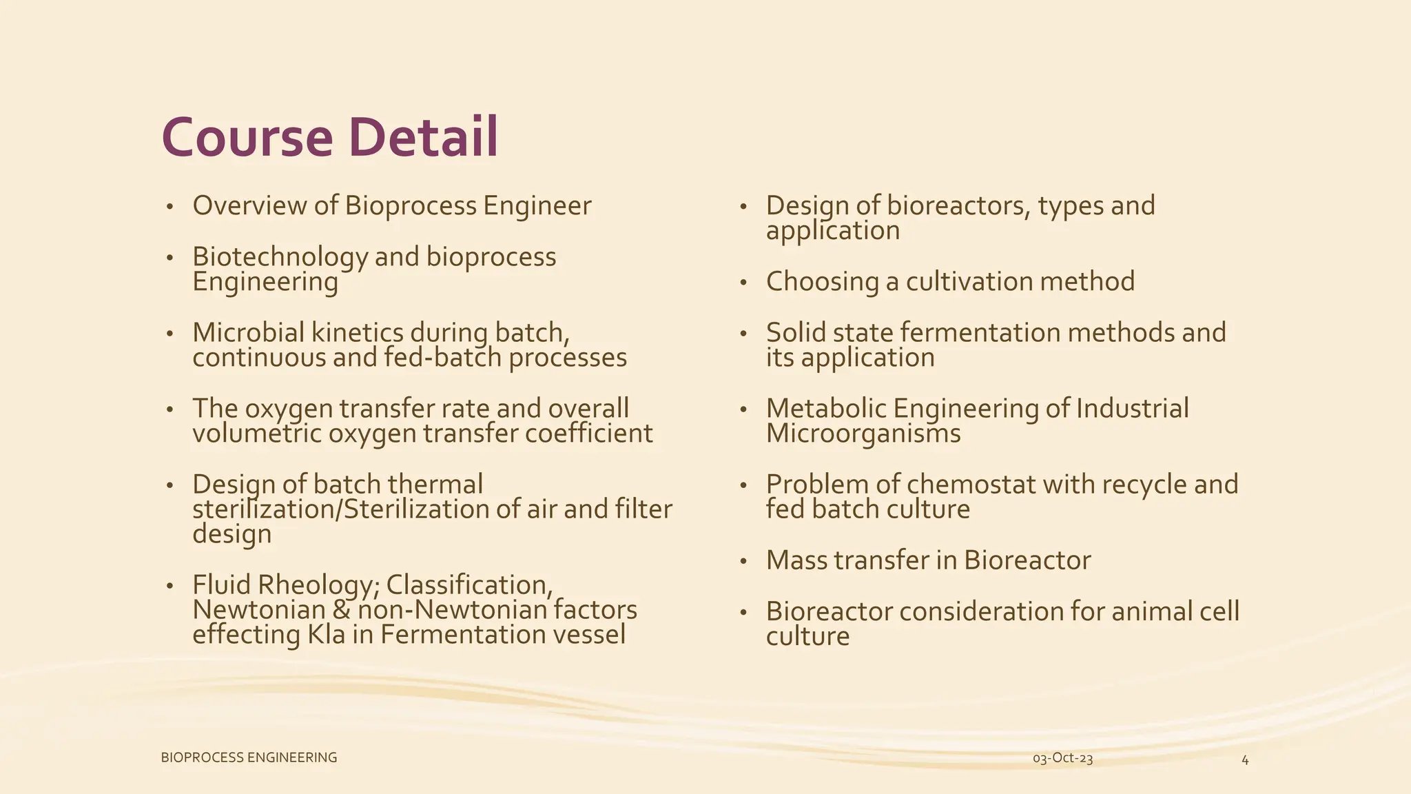 Course Detail
• Overview of Bioprocess Engineer
• Biotechnology and bioprocess
Engineering
• Microbial kinetics during batch,
continuous and fed-batch processes
• The oxygen transfer rate and overall
volumetric oxygen transfer coefficient
• Design of batch thermal
sterilization/Sterilization of air and filter
design
• Fluid Rheology; Classification,
Newtonian & non-Newtonian factors
effecting Kla in Fermentation vessel
• Design of bioreactors, types and
application
• Choosing a cultivation method
• Solid state fermentation methods and
its application
• Metabolic Engineering of Industrial
Microorganisms
• Problem of chemostat with recycle and
fed batch culture
• Mass transfer in Bioreactor
• Bioreactor consideration for animal cell
culture
03-Oct-23
BIOPROCESS ENGINEERING 4
 