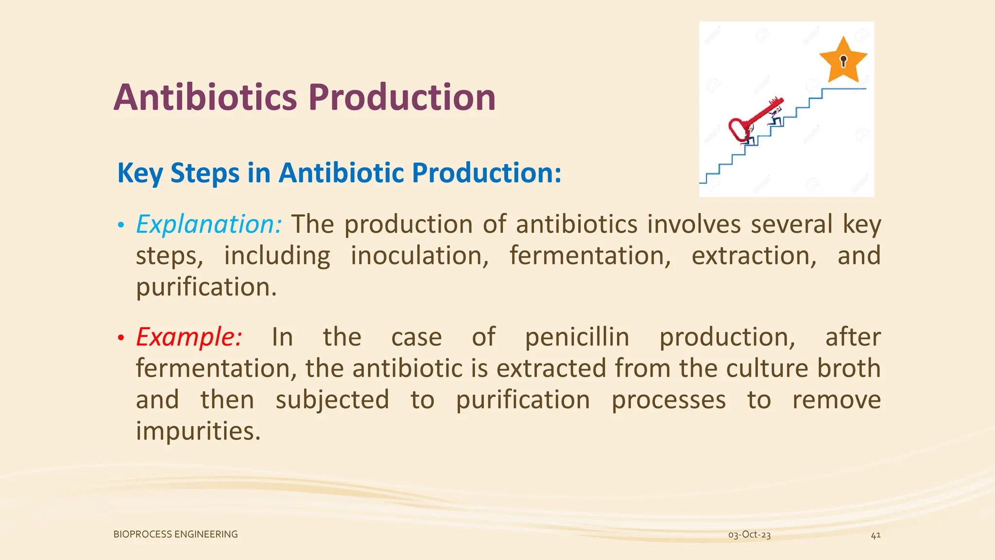 Antibiotics Production
Key Steps in Antibiotic Production:
• Explanation: The production of antibiotics involves several key
steps, including inoculation, fermentation, extraction, and
purification.
• Example: In the case of penicillin production, after
fermentation, the antibiotic is extracted from the culture broth
and then subjected to purification processes to remove
impurities.
03-Oct-23
BIOPROCESS ENGINEERING 41
 