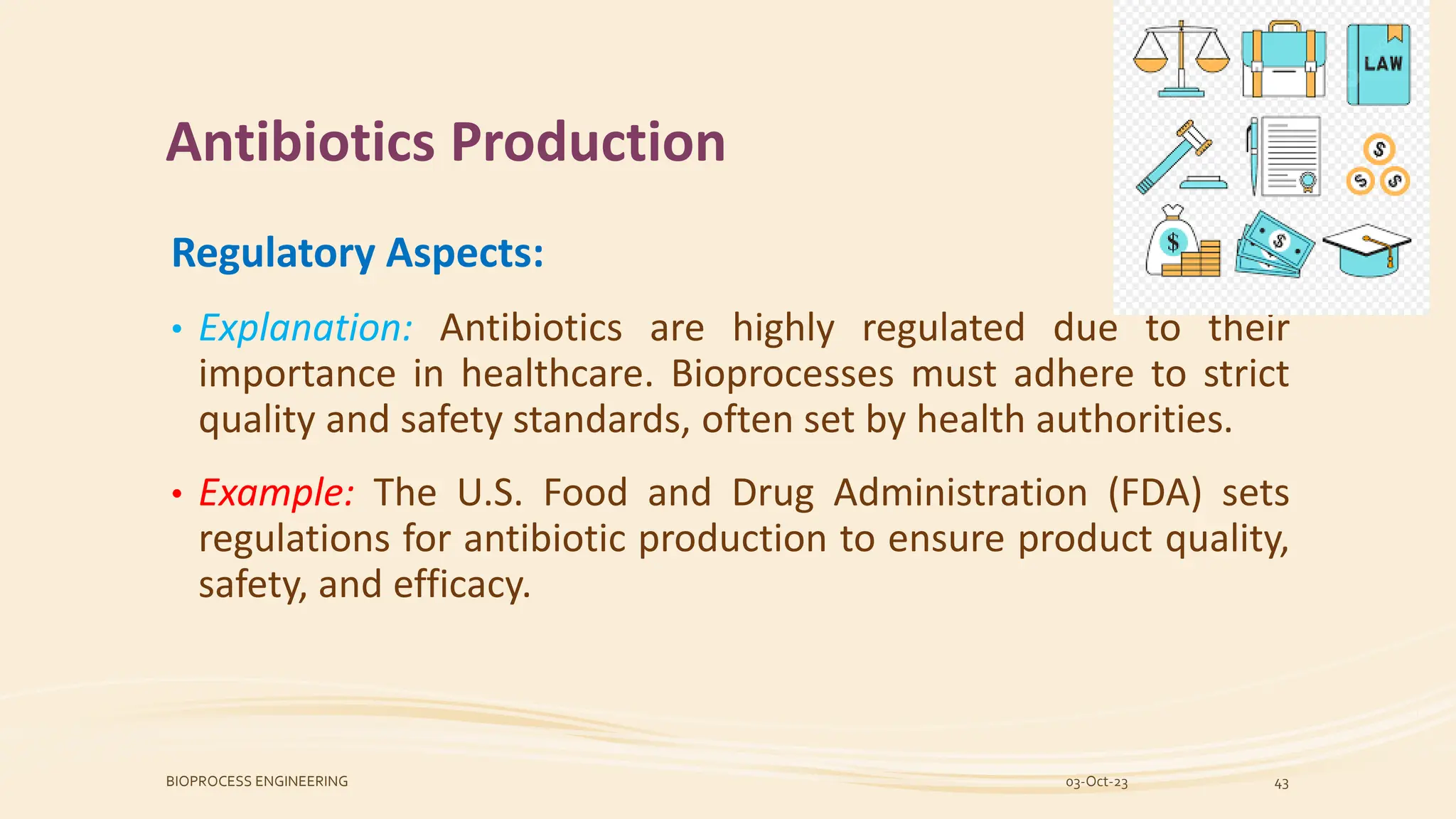 Antibiotics Production
Regulatory Aspects:
• Explanation: Antibiotics are highly regulated due to their
importance in healthcare. Bioprocesses must adhere to strict
quality and safety standards, often set by health authorities.
• Example: The U.S. Food and Drug Administration (FDA) sets
regulations for antibiotic production to ensure product quality,
safety, and efficacy.
03-Oct-23
BIOPROCESS ENGINEERING 43
 