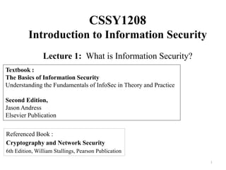 CSSY1208
Introduction to Information Security
Lecture 1: What is Information Security?
1
Textbook :
The Basics of Information Security
Understanding the Fundamentals of InfoSec in Theory and Practice
Second Edition,
Jason Andress
Elsevier Publication
Referenced Book :
Cryptography and Network Security
6th Edition, William Stallings, Pearson Publication
 