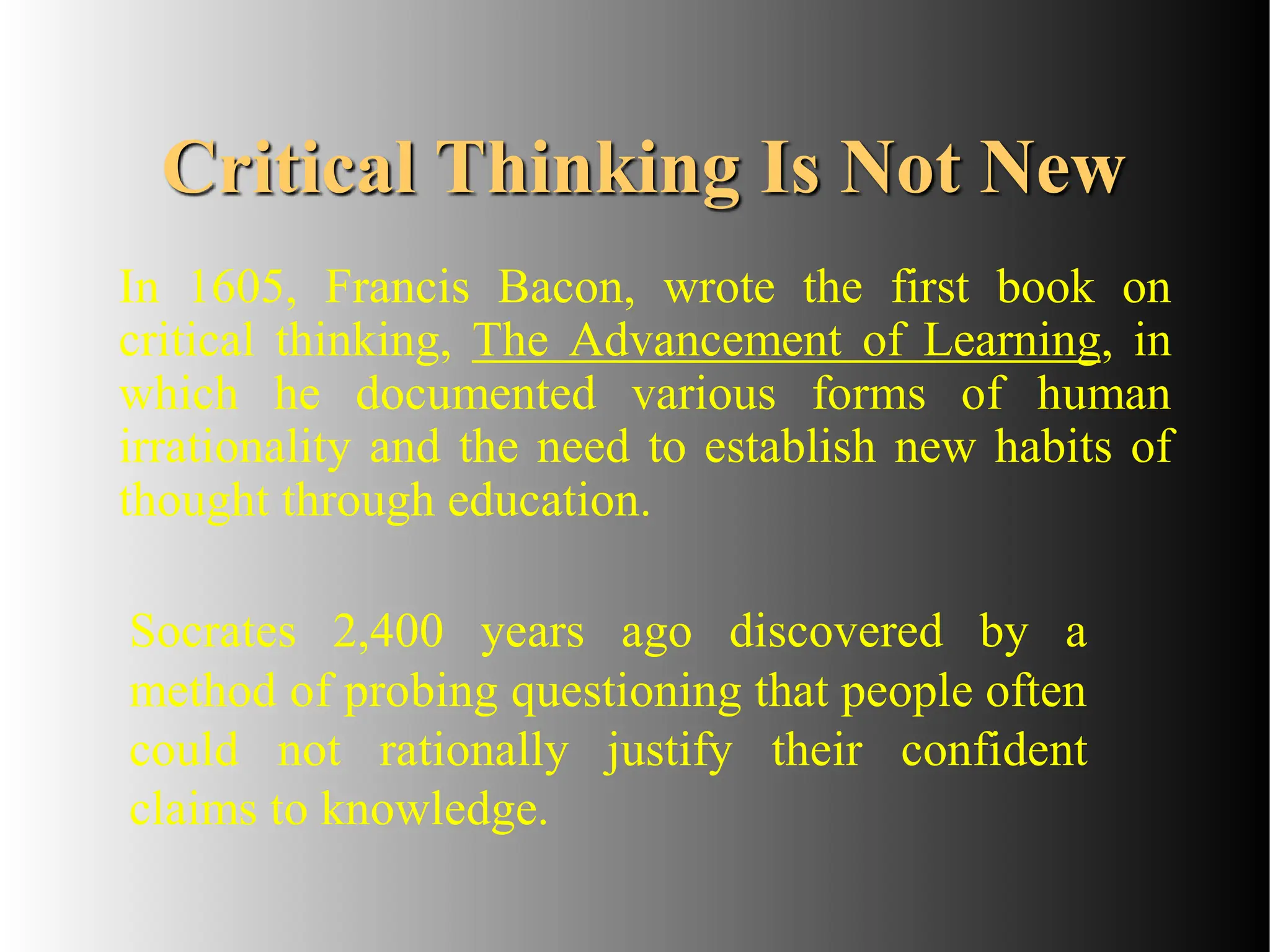 Critical Thinking Is Not New
Socrates 2,400 years ago discovered by a
method of probing questioning that people often
could not rationally justify their confident
claims to knowledge.
In 1605, Francis Bacon, wrote the first book on
critical thinking, The Advancement of Learning, in
which he documented various forms of human
irrationality and the need to establish new habits of
thought through education.
 