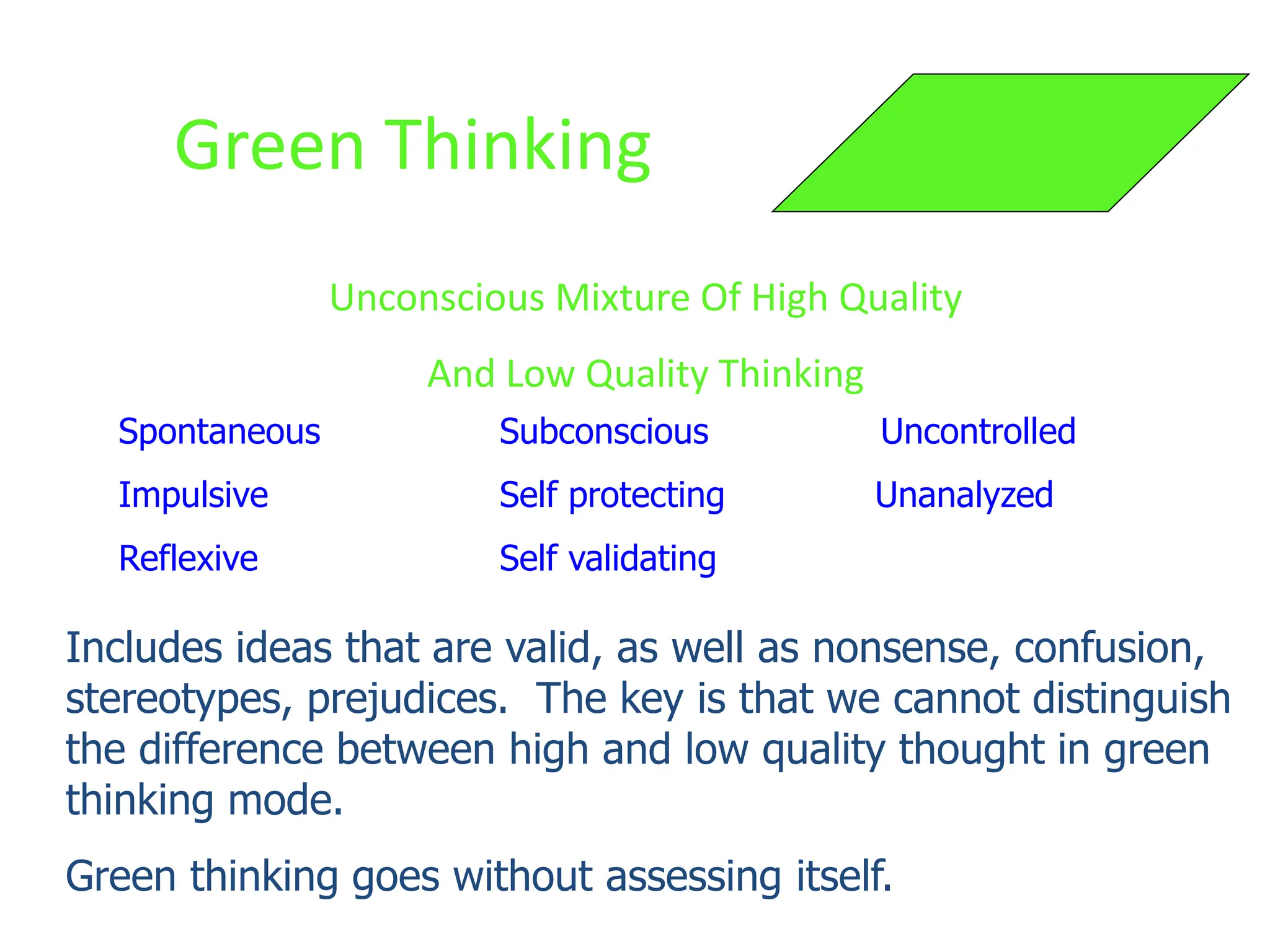 Green Thinking
Unconscious Mixture Of High Quality
And Low Quality Thinking
Spontaneous Subconscious Uncontrolled
Impulsive Self protecting Unanalyzed
Reflexive Self validating
Includes ideas that are valid, as well as nonsense, confusion,
stereotypes, prejudices. The key is that we cannot distinguish
the difference between high and low quality thought in green
thinking mode.
Green thinking goes without assessing itself.
 