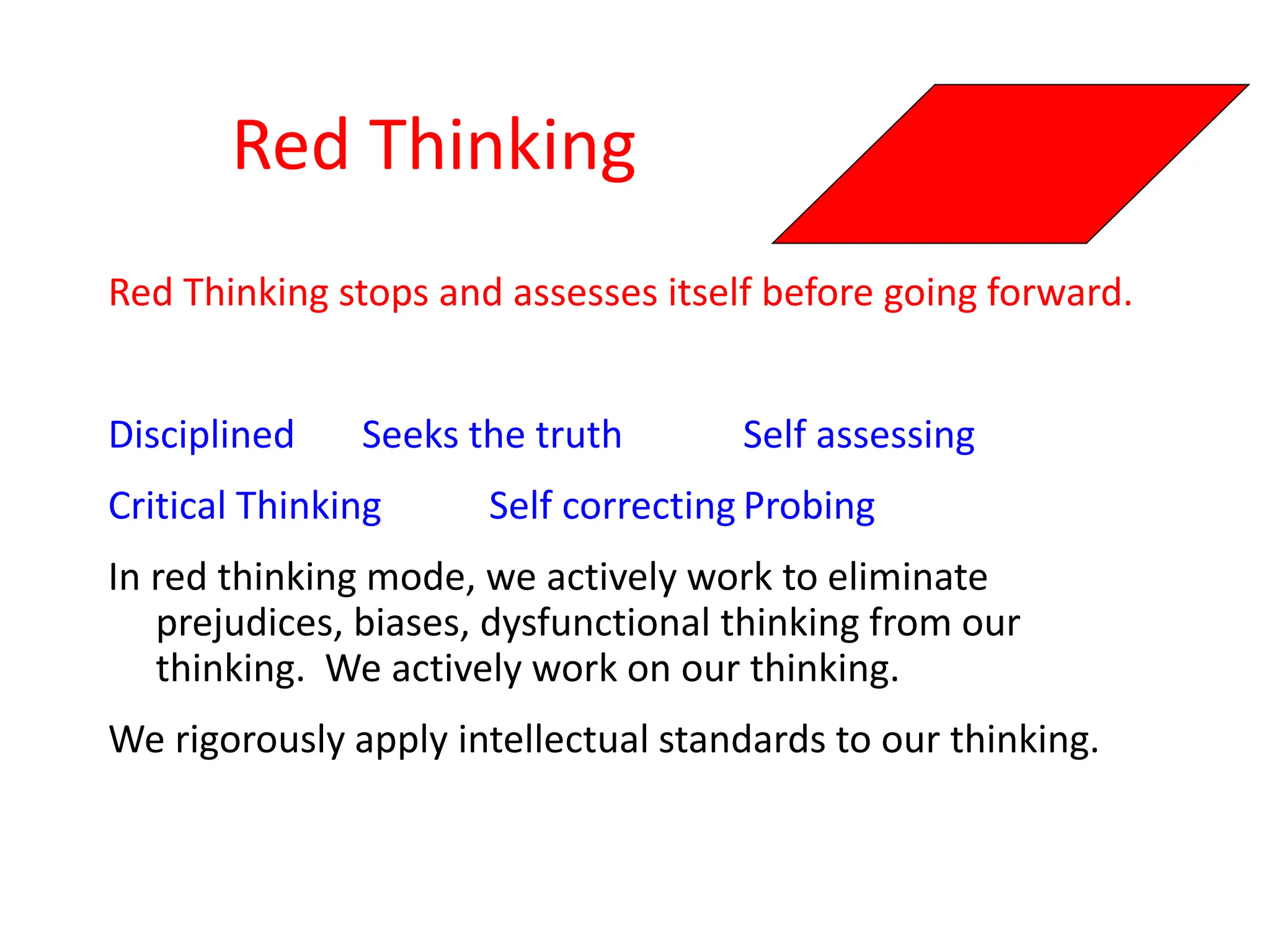 Red Thinking
Red Thinking stops and assesses itself before going forward.
Disciplined Seeks the truth Self assessing
Critical Thinking Self correcting Probing
In red thinking mode, we actively work to eliminate
prejudices, biases, dysfunctional thinking from our
thinking. We actively work on our thinking.
We rigorously apply intellectual standards to our thinking.
 