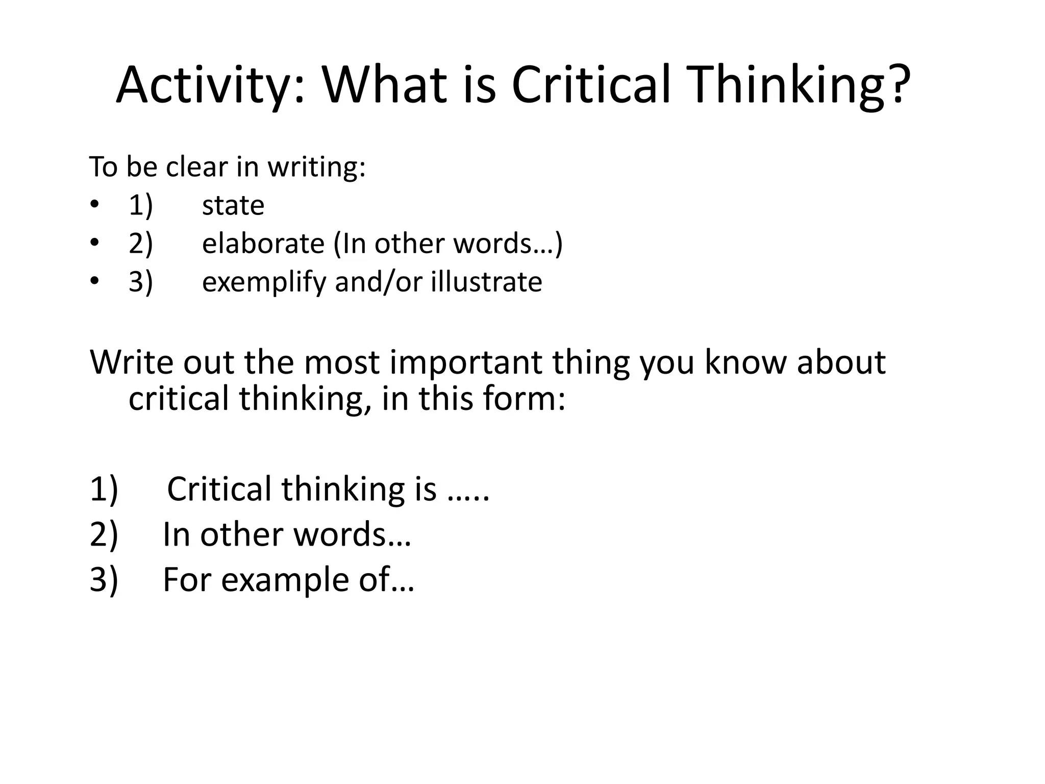Activity: What is Critical Thinking?
To be clear in writing:
• 1) state
• 2) elaborate (In other words…)
• 3) exemplify and/or illustrate
Write out the most important thing you know about
critical thinking, in this form:
1) Critical thinking is …..
2) In other words…
3) For example of…
 