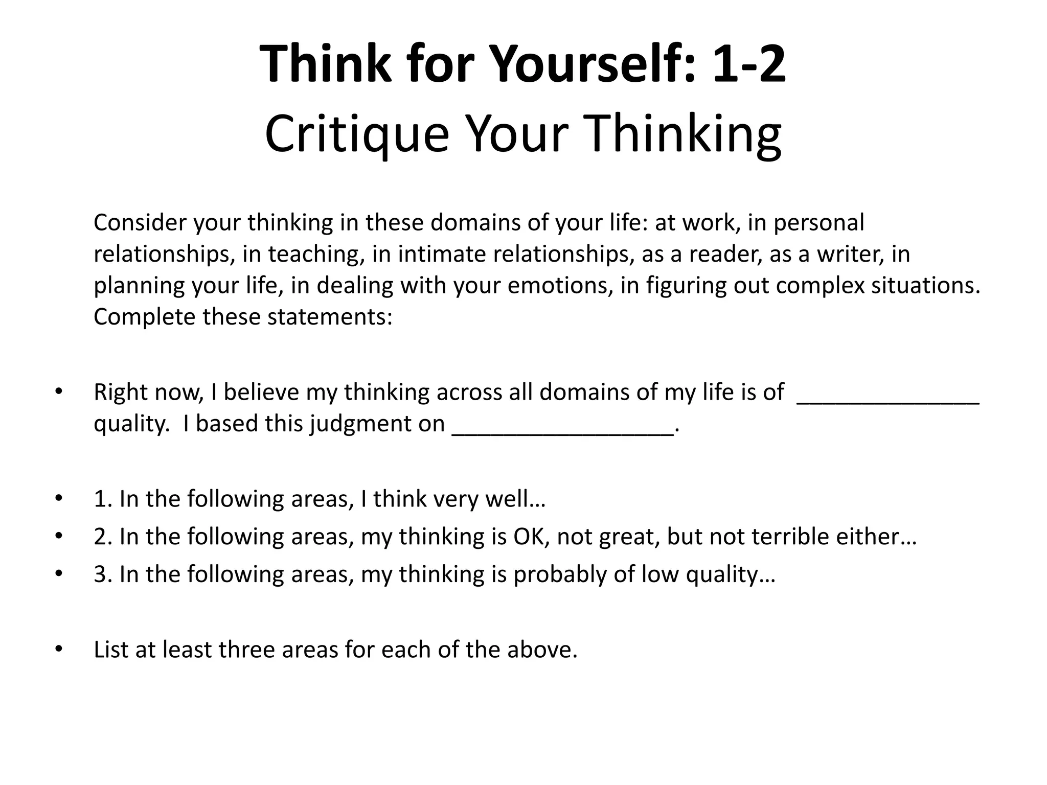 Think for Yourself: 1-2
Critique Your Thinking
Consider your thinking in these domains of your life: at work, in personal
relationships, in teaching, in intimate relationships, as a reader, as a writer, in
planning your life, in dealing with your emotions, in figuring out complex situations.
Complete these statements:
• Right now, I believe my thinking across all domains of my life is of ______________
quality. I based this judgment on _________________.
• 1. In the following areas, I think very well…
• 2. In the following areas, my thinking is OK, not great, but not terrible either…
• 3. In the following areas, my thinking is probably of low quality…
• List at least three areas for each of the above.
 
