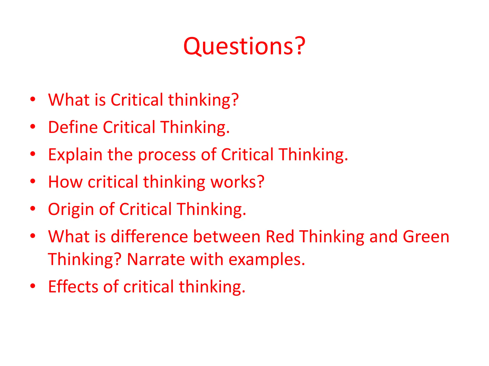 Questions?
• What is Critical thinking?
• Define Critical Thinking.
• Explain the process of Critical Thinking.
• How critical thinking works?
• Origin of Critical Thinking.
• What is difference between Red Thinking and Green
Thinking? Narrate with examples.
• Effects of critical thinking.
 