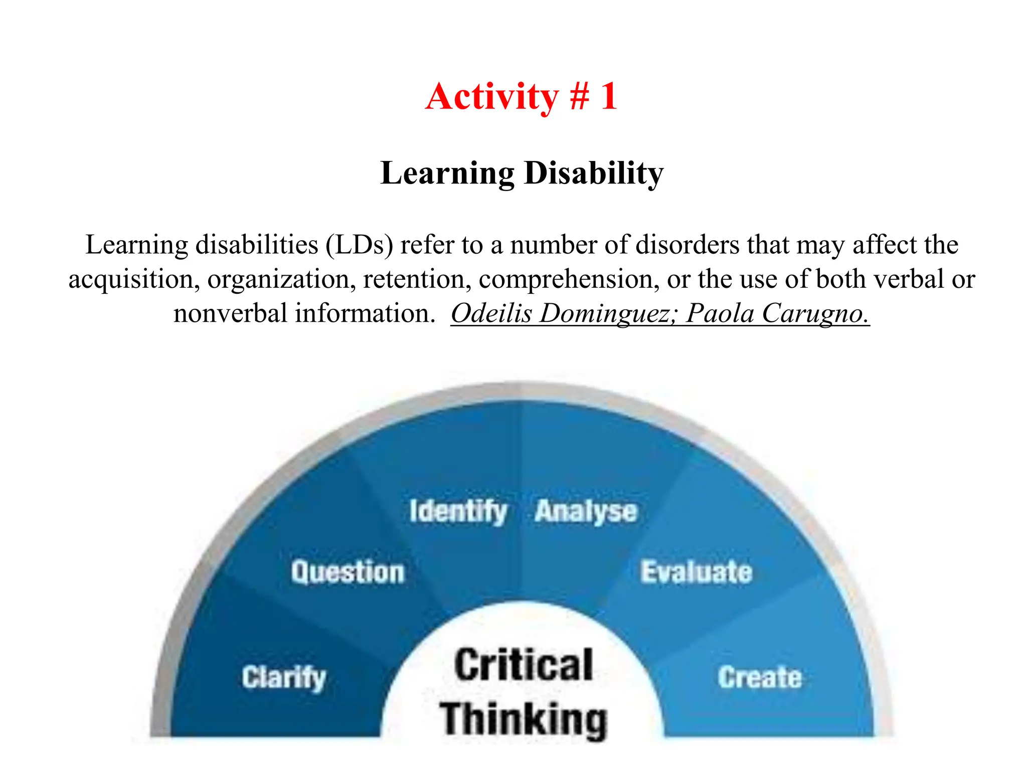 Learning Disability
Learning disabilities (LDs) refer to a number of disorders that may affect the
acquisition, organization, retention, comprehension, or the use of both verbal or
nonverbal information. Odeilis Dominguez; Paola Carugno.
Activity # 1
 