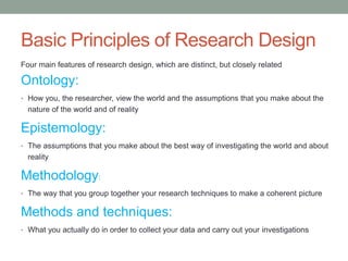Basic Principles of Research Design
Four main features of research design, which are distinct, but closely related
Ontology:
• How you, the researcher, view the world and the assumptions that you make about the
nature of the world and of reality
Epistemology:
• The assumptions that you make about the best way of investigating the world and about
reality
Methodology:
• The way that you group together your research techniques to make a coherent picture
Methods and techniques:
• What you actually do in order to collect your data and carry out your investigations
 