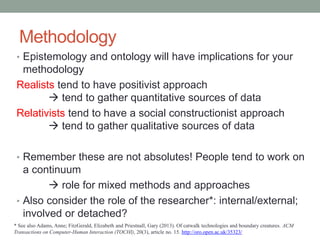 Methodology
• Epistemology and ontology will have implications for your
methodology
Realists tend to have positivist approach
 tend to gather quantitative sources of data
Relativists tend to have a social constructionist approach
 tend to gather qualitative sources of data
• Remember these are not absolutes! People tend to work on
a continuum
 role for mixed methods and approaches
• Also consider the role of the researcher*: internal/external;
involved or detached?
* See also Adams, Anne; FitzGerald, Elizabeth and Priestnall, Gary (2013). Of catwalk technologies and boundary creatures. ACM
Transactions on Computer-Human Interaction (TOCHI), 20(3), article no. 15. http://oro.open.ac.uk/35323/
 