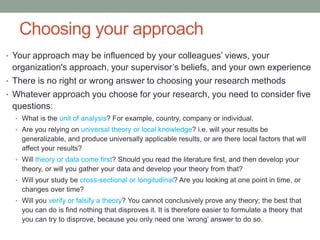 Choosing your approach
• Your approach may be influenced by your colleagues’ views, your
organization's approach, your supervisor’s beliefs, and your own experience
• There is no right or wrong answer to choosing your research methods
• Whatever approach you choose for your research, you need to consider five
questions:
• What is the unit of analysis? For example, country, company or individual.
• Are you relying on universal theory or local knowledge? i.e. will your results be
generalizable, and produce universally applicable results, or are there local factors that will
affect your results?
• Will theory or data come first? Should you read the literature first, and then develop your
theory, or will you gather your data and develop your theory from that?
• Will your study be cross-sectional or longitudinal? Are you looking at one point in time, or
changes over time?
• Will you verify or falsify a theory? You cannot conclusively prove any theory; the best that
you can do is find nothing that disproves it. It is therefore easier to formulate a theory that
you can try to disprove, because you only need one ‘wrong’ answer to do so.
 
