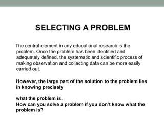 SELECTING A PROBLEM
The central element in any educational research is the
problem. Once the problem has been identified and
adequately defined, the systematic and scientific process of
making observation and collecting data can be more easily
carried out.
However, the large part of the solution to the problem lies
in knowing precisely
what the problem is.
How can you solve a problem if you don’t know what the
problem is?
 