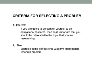 CRITERIA FOR SELECTING A PROBLEM
1. Interest:
If you are going to be commit yourself to an
educational research, then its is important that you
should be interested to the topic that you are
researching.
2. Size:
Exercise some professional wisdom! Manageable
research problem.
 