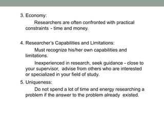 3. Economy:
Researchers are often confronted with practical
constraints - time and money.
4. Researcher’s Capabilities and Limitations:
Must recognize his/her own capabilities and
limitations.
Inexperienced in research, seek guidance - close to
your supervisor, advise from others who are interested
or specialized in your field of study.
5. Uniqueness:
Do not spend a lot of time and energy researching a
problem if the answer to the problem already existed.
 