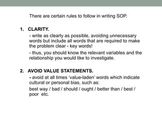 There are certain rules to follow in writing SOP.
1. CLARITY.
- write as clearly as possible, avoiding unnecessary
words but include all words that are required to make
the problem clear - key words!
- thus, you should know the relevant variables and the
relationship you would like to investigate.
2. AVOID VALUE STATEMENTS.
- avoid at all times ‘value-laden’ words which indicate
cultural or personal bias, such as:
best way / bad / should / ought / better than / best /
poor etc.
 