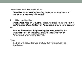 Example of a not well-stated SOP:
Should Automotive Engineering students be involved in an
industrial attachments scheme?
It could be rewritten like:
What effect does an industrial attachment scheme have on the
performance of students in an Automotive Engineering course?
Or
How do Mechanical Engineering lecturers perceive the
introduction of an industrial attachment scheme in an
Automotive Engineering course?
Thus,
the SOP will dictate the type of study that will eventually be
developed.
 