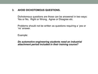 3. AVOID DICHOTOMOUS QUESTIONS.
Dichotomous questions are those can be answered in two ways:
Yes or No, Right or Wrong, Agree or Disagree etc.
Problems should not be written as questions requiring a ‘yes or
‘no’ answer.
Example:
Do automotive engineering students need an industrial
attachment period included in their training course?
 