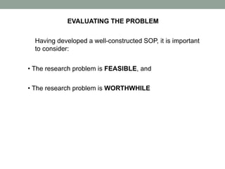 EVALUATING THE PROBLEM
Having developed a well-constructed SOP, it is important
to consider:
• The research problem is FEASIBLE, and
• The research problem is WORTHWHILE
 