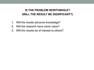 IS THE PROBLEM WORTHWHILE?
(WILL THE RESULT BE SIGNIFICANT?)
1. Will the results advance knowledge?
2. Will the research have some value?
3. Will the results be of interest to others?
 