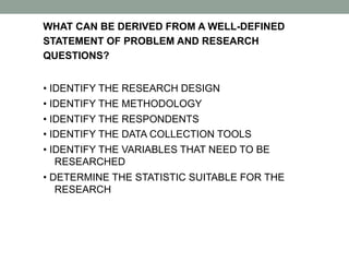 WHAT CAN BE DERIVED FROM A WELL-DEFINED
STATEMENT OF PROBLEM AND RESEARCH
QUESTIONS?
• IDENTIFY THE RESEARCH DESIGN
• IDENTIFY THE METHODOLOGY
• IDENTIFY THE RESPONDENTS
• IDENTIFY THE DATA COLLECTION TOOLS
• IDENTIFY THE VARIABLES THAT NEED TO BE
RESEARCHED
• DETERMINE THE STATISTIC SUITABLE FOR THE
RESEARCH
 