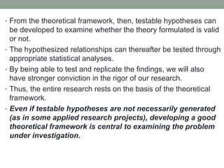 • From the theoretical framework, then, testable hypotheses can
be developed to examine whether the theory formulated is valid
or not.
• The hypothesized relationships can thereafter be tested through
appropriate statistical analyses.
• By being able to test and replicate the findings, we will also
have stronger conviction in the rigor of our research.
• Thus, the entire research rests on the basis of the theoretical
framework.
• Even if testable hypotheses are not necessarily generated
(as in some applied research projects), developing a good
theoretical framework is central to examining the problem
under investigation.
 