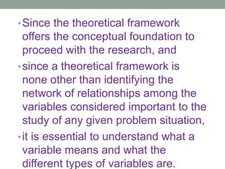 •Since the theoretical framework
offers the conceptual foundation to
proceed with the research, and
•since a theoretical framework is
none other than identifying the
network of relationships among the
variables considered important to the
study of any given problem situation,
•it is essential to understand what a
variable means and what the
different types of variables are.
 