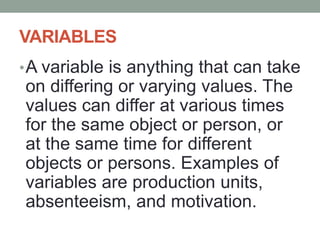 VARIABLES
•A variable is anything that can take
on differing or varying values. The
values can differ at various times
for the same object or person, or
at the same time for different
objects or persons. Examples of
variables are production units,
absenteeism, and motivation.
 